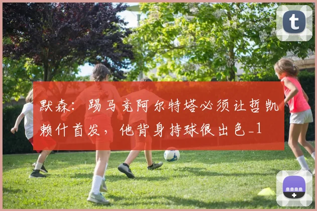 默森：踢马竞阿尔特塔必须让哲凯赖什首发，他背身持球很出色_1