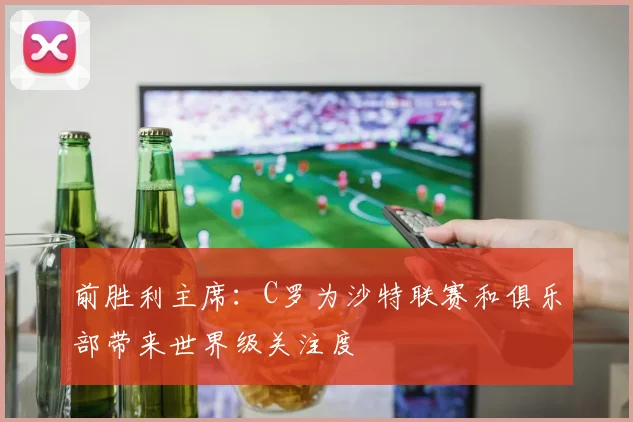 前胜利主席：C罗为沙特联赛和俱乐部带来世界级关注度